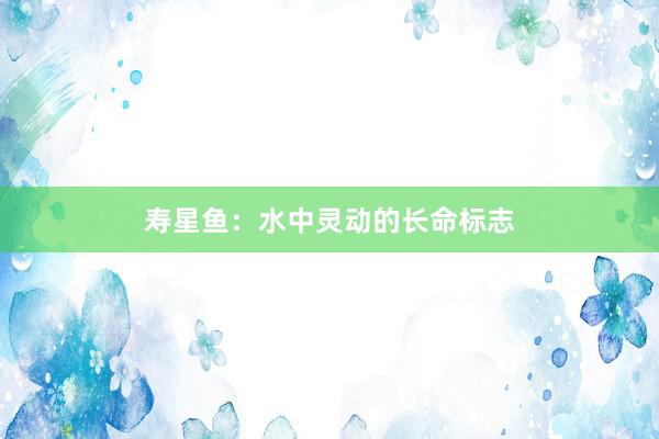 寿星鱼：水中灵动的长命标志